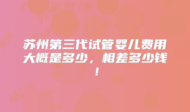 苏州第三代试管婴儿费用大概是多少，相差多少钱！