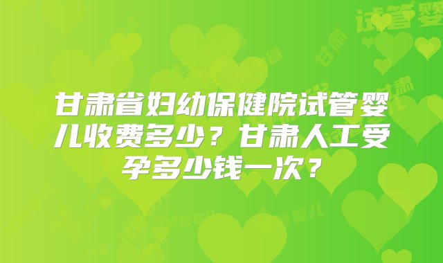 甘肃省妇幼保健院试管婴儿收费多少？甘肃人工受孕多少钱一次？