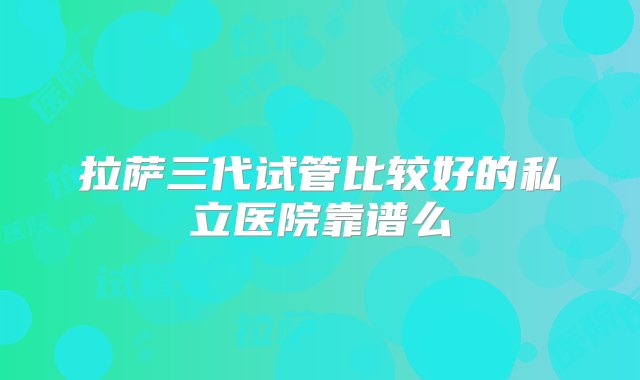 拉萨三代试管比较好的私立医院靠谱么