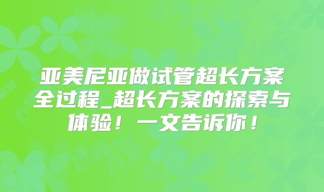 亚美尼亚做试管超长方案全过程_超长方案的探索与体验！一文告诉你！