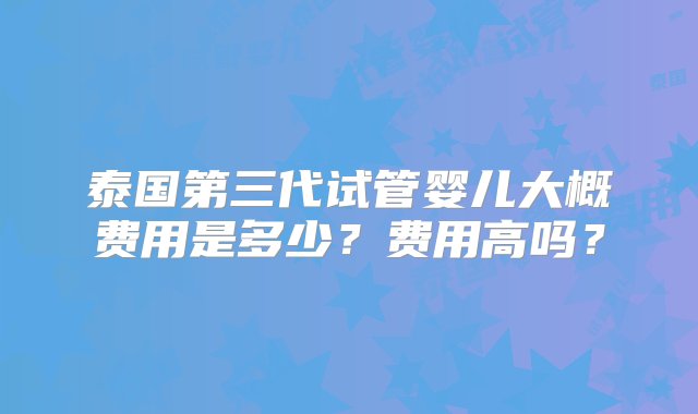 泰国第三代试管婴儿大概费用是多少？费用高吗？