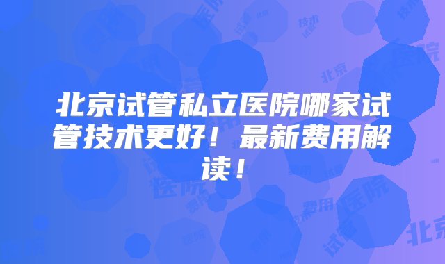 北京试管私立医院哪家试管技术更好！最新费用解读！