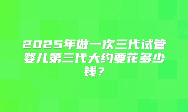 2025年做一次三代试管婴儿第三代大约要花多少钱？