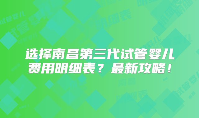 选择南昌第三代试管婴儿费用明细表？最新攻略！