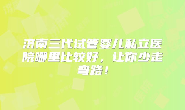 济南三代试管婴儿私立医院哪里比较好，让你少走弯路！