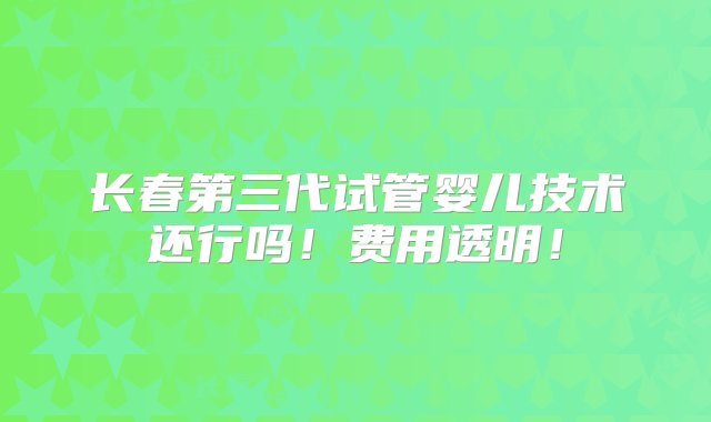 长春第三代试管婴儿技术还行吗！费用透明！