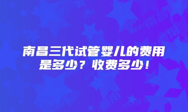 南昌三代试管婴儿的费用是多少？收费多少！