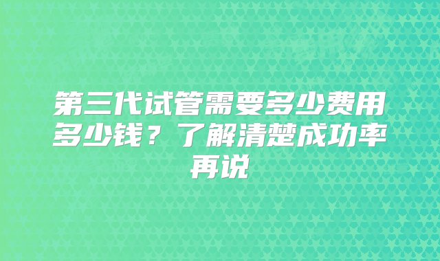 第三代试管需要多少费用多少钱？了解清楚成功率再说