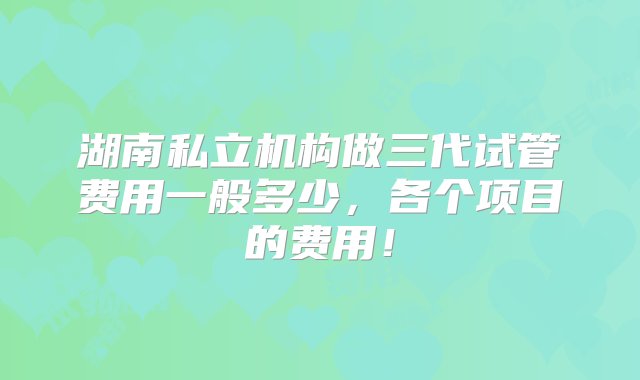 湖南私立机构做三代试管费用一般多少，各个项目的费用！