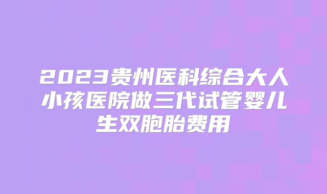 2023贵州医科综合大人小孩医院做三代试管婴儿生双胞胎费用