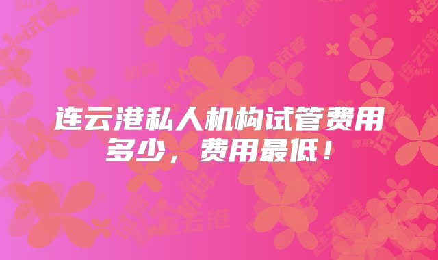 连云港私人机构试管费用多少，费用最低！