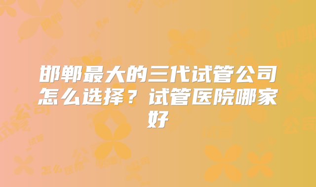 邯郸最大的三代试管公司怎么选择？试管医院哪家好