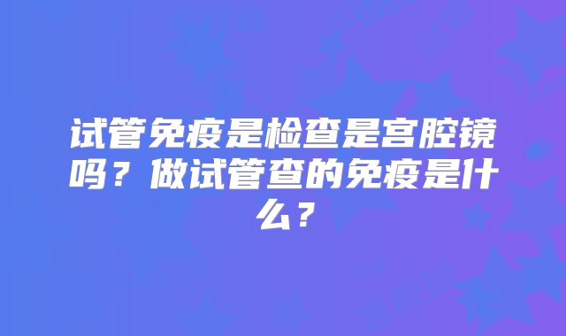 试管免疫是检查是宫腔镜吗？做试管查的免疫是什么？