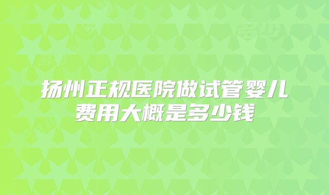 扬州正规医院做试管婴儿费用大概是多少钱