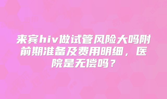 来宾hiv做试管风险大吗附前期准备及费用明细，医院是无偿吗？