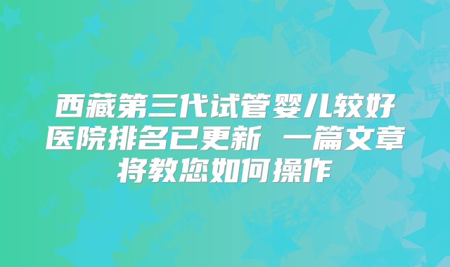 西藏第三代试管婴儿较好医院排名已更新 一篇文章将教您如何操作