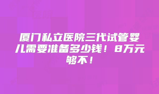 厦门私立医院三代试管婴儿需要准备多少钱！8万元够不！