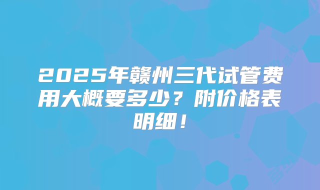 2025年赣州三代试管费用大概要多少？附价格表明细！