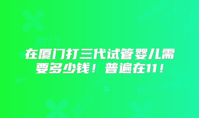 在厦门打三代试管婴儿需要多少钱！普遍在11！