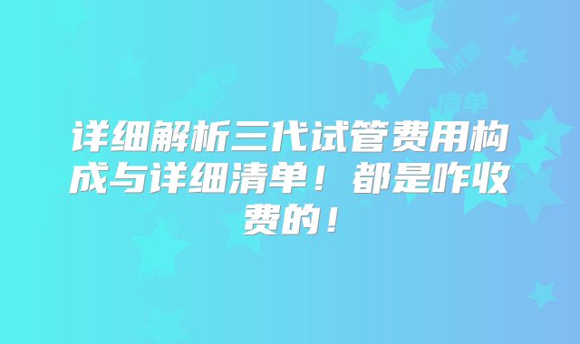 详细解析三代试管费用构成与详细清单！都是咋收费的！