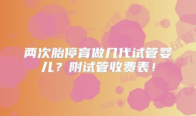 两次胎停育做几代试管婴儿？附试管收费表！