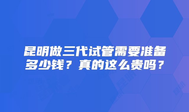 昆明做三代试管需要准备多少钱？真的这么贵吗？