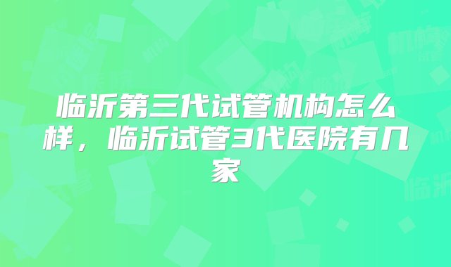 临沂第三代试管机构怎么样，临沂试管3代医院有几家