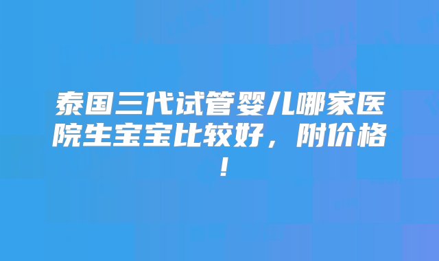 泰国三代试管婴儿哪家医院生宝宝比较好，附价格！