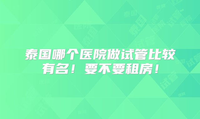 泰国哪个医院做试管比较有名！要不要租房！