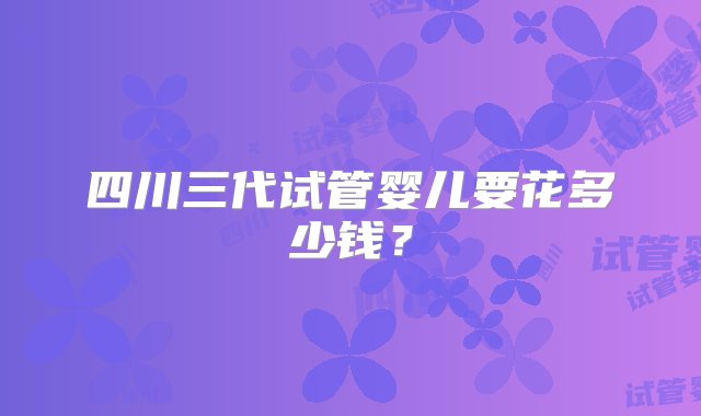 四川三代试管婴儿要花多少钱？