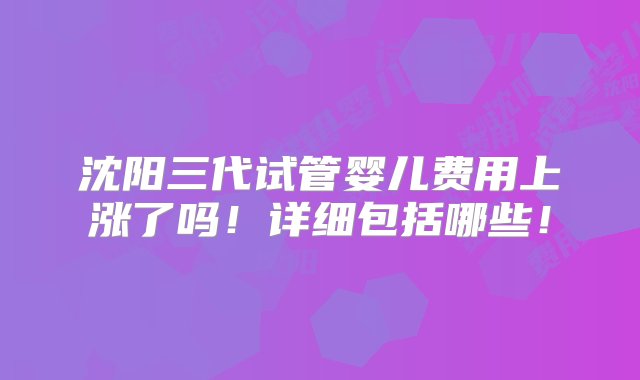 沈阳三代试管婴儿费用上涨了吗！详细包括哪些！