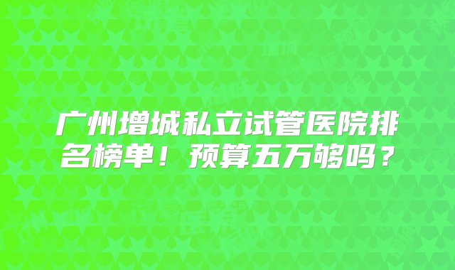 广州增城私立试管医院排名榜单！预算五万够吗？