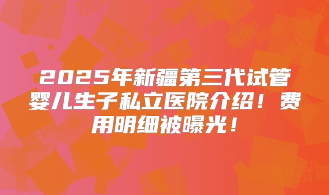 2025年新疆第三代试管婴儿生子私立医院介绍！费用明细被曝光！