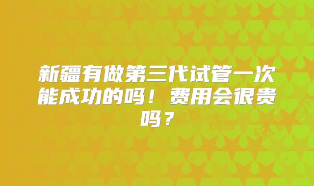 新疆有做第三代试管一次能成功的吗！费用会很贵吗？