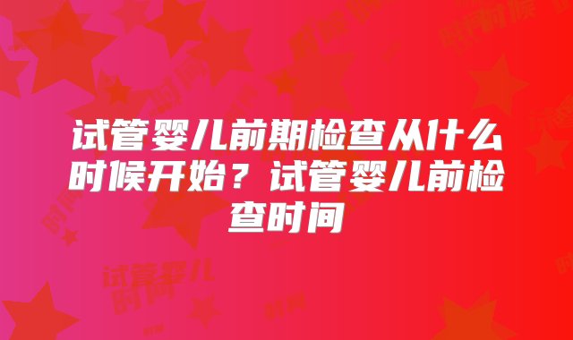 试管婴儿前期检查从什么时候开始？试管婴儿前检查时间