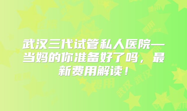 武汉三代试管私人医院—当妈的你准备好了吗，最新费用解读！