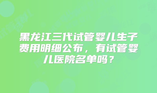 黑龙江三代试管婴儿生子费用明细公布，有试管婴儿医院名单吗？