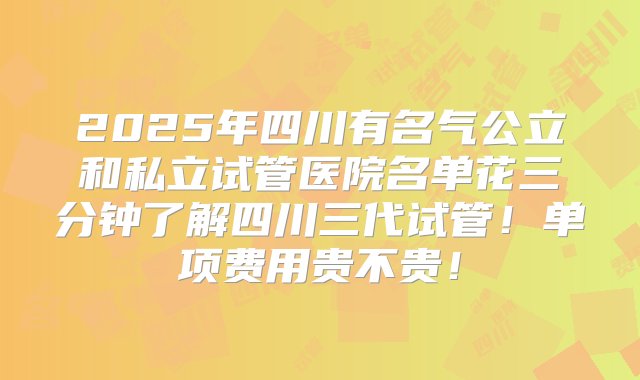 2025年四川有名气公立和私立试管医院名单花三分钟了解四川三代试管！单项费用贵不贵！