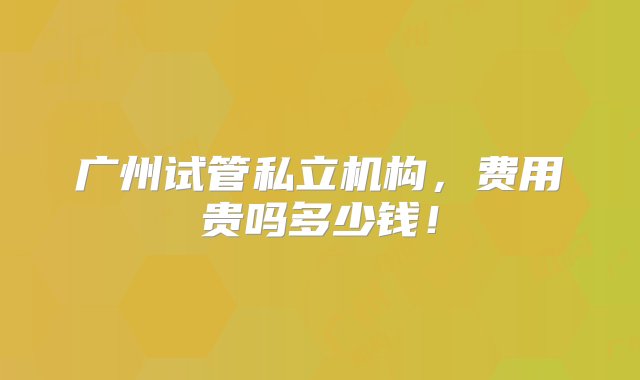 广州试管私立机构，费用贵吗多少钱！