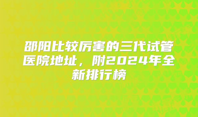 邵阳比较厉害的三代试管医院地址，附2024年全新排行榜