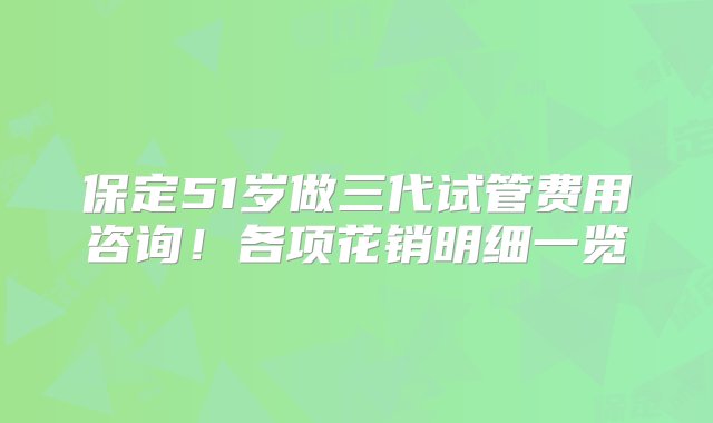 保定51岁做三代试管费用咨询！各项花销明细一览