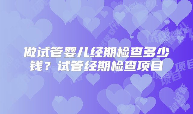 做试管婴儿经期检查多少钱？试管经期检查项目