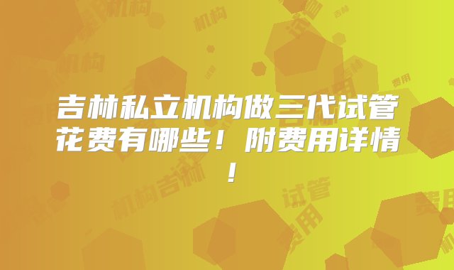 吉林私立机构做三代试管花费有哪些！附费用详情！