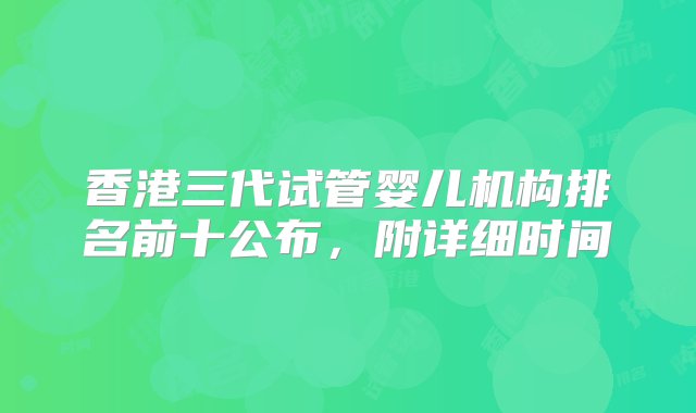 香港三代试管婴儿机构排名前十公布，附详细时间