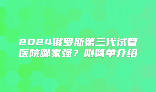 2024俄罗斯第三代试管医院哪家强？附简单介绍