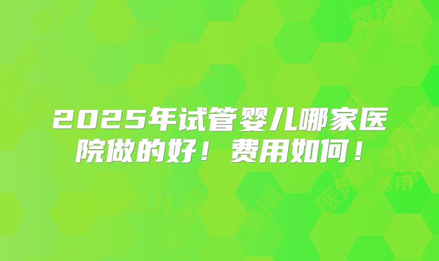 2025年试管婴儿哪家医院做的好！费用如何！