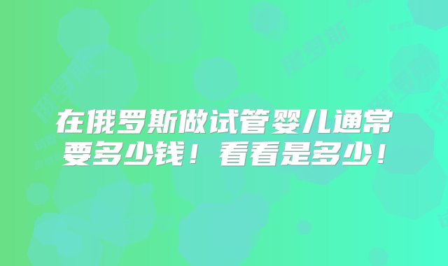 在俄罗斯做试管婴儿通常要多少钱！看看是多少！