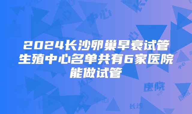 2024长沙卵巢早衰试管生殖中心名单共有6家医院能做试管