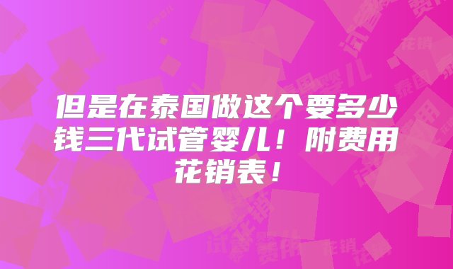 但是在泰国做这个要多少钱三代试管婴儿！附费用花销表！