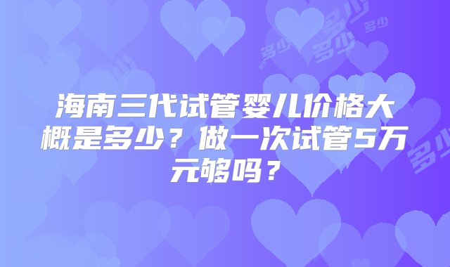 海南三代试管婴儿价格大概是多少？做一次试管5万元够吗？